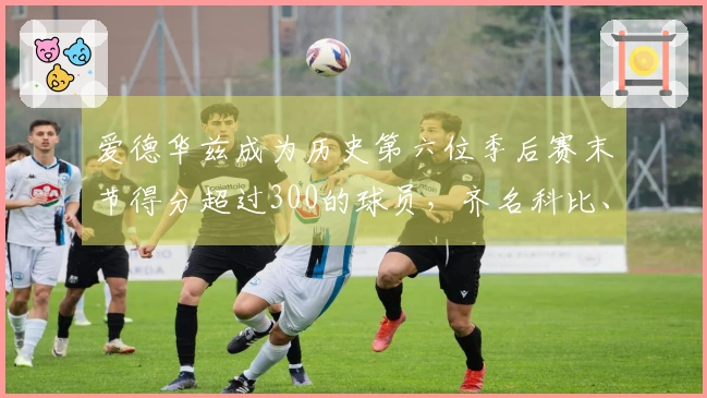 爱德华兹成为历史第六位季后赛末节得分超过300的球员，齐名科比、詹姆斯、杜兰特和韦德