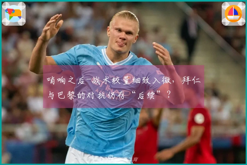 哨响之后-战术较量细致入微，拜仁与巴黎的对抗仍存“后续”？